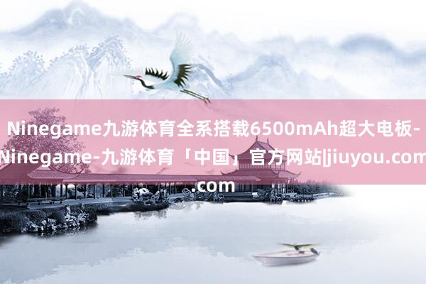Ninegame九游体育全系搭载6500mAh超大电板-Ninegame-九游体育「中国」官方网站|jiuyou.com