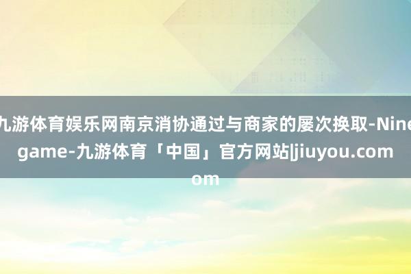 九游体育娱乐网南京消协通过与商家的屡次换取-Ninegame-九游体育「中国」官方网站|jiuyou.com