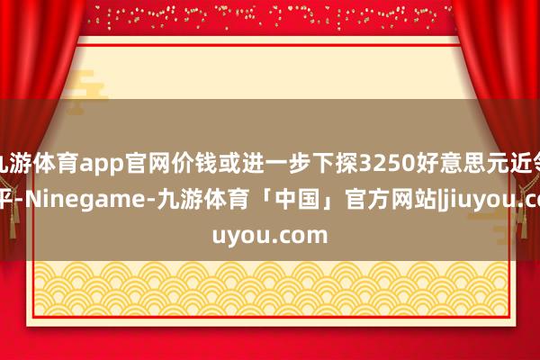 九游体育app官网价钱或进一步下探3250好意思元近邻水平-Ninegame-九游体育「中国」官方网站|jiuyou.com