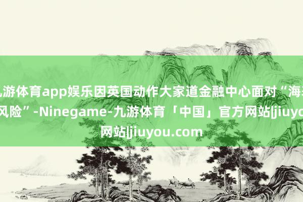 九游体育app娱乐因英国动作大家道金融中心面对“海表里双重风险”-Ninegame-九游体育「中国」官方网站|jiuyou.com