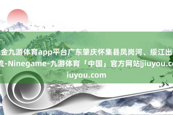 现金九游体育app平台广东肇庆怀集县凤岗河、绥江出现急流-Ninegame-九游体育「中国」官方网站|jiuyou.com