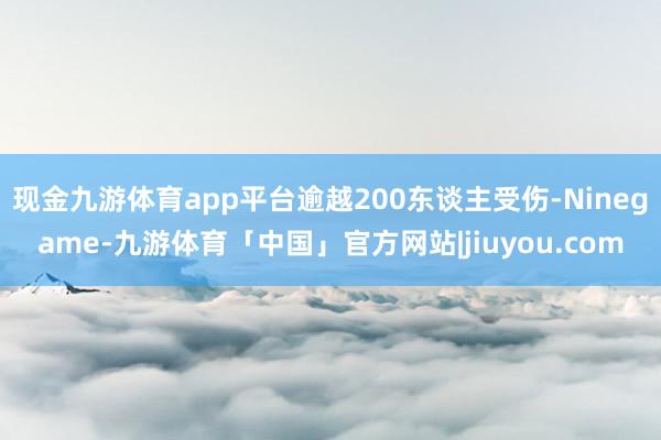 现金九游体育app平台逾越200东谈主受伤-Ninegame-九游体育「中国」官方网站|jiuyou.com