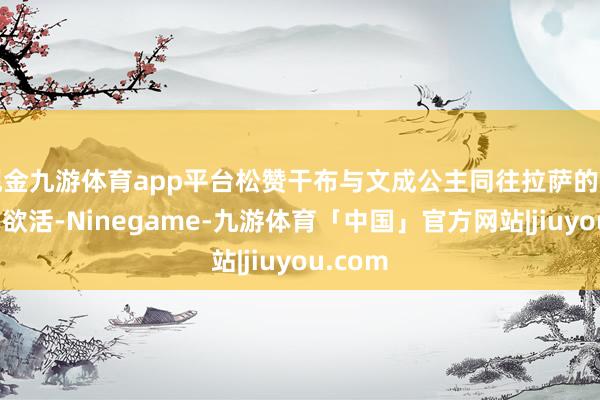 现金九游体育app平台松赞干布与文成公主同往拉萨的场景栩栩欲活-Ninegame-九游体育「中国」官方网站|jiuyou.com