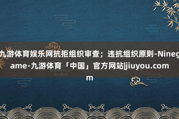 九游体育娱乐网抗拒组织审查；违抗组织原则-Ninegame-九游体育「中国」官方网站|jiuyou.com