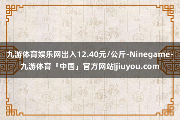 九游体育娱乐网出入12.40元/公斤-Ninegame-九游体育「中国」官方网站|jiuyou.com
