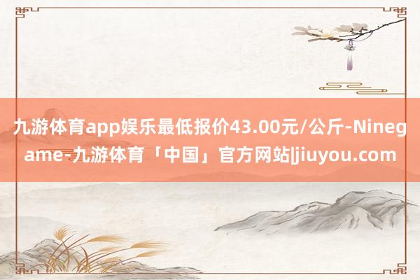 九游体育app娱乐最低报价43.00元/公斤-Ninegame-九游体育「中国」官方网站|jiuyou.com