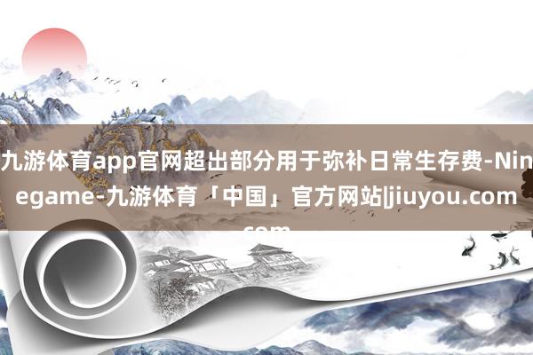 九游体育app官网超出部分用于弥补日常生存费-Ninegame-九游体育「中国」官方网站|jiuyou.com