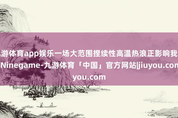 九游体育app娱乐一场大范围捏续性高温热浪正影响我国-Ninegame-九游体育「中国」官方网站|jiuyou.com