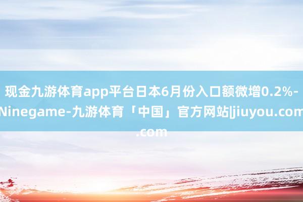现金九游体育app平台 日本6月份入口额微增0.2%-Ninegame-九游体育「中国」官方网站|jiuyou.com