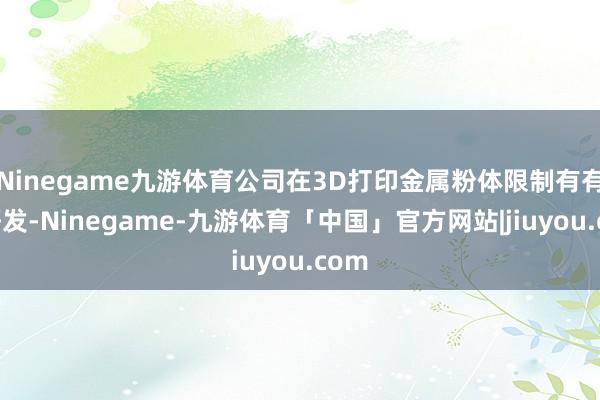 Ninegame九游体育公司在3D打印金属粉体限制有有关研发-Ninegame-九游体育「中国」官方网站|jiuyou.com