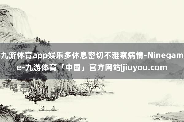 九游体育app娱乐多休息密切不雅察病情-Ninegame-九游体育「中国」官方网站|jiuyou.com