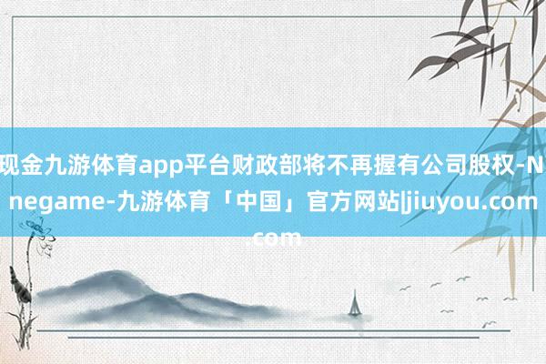现金九游体育app平台财政部将不再握有公司股权-Ninegame-九游体育「中国」官方网站|jiuyou.com
