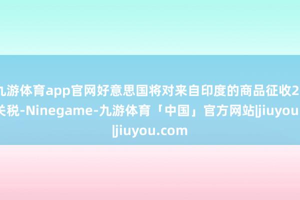 九游体育app官网好意思国将对来自印度的商品征收25%的关税-Ninegame-九游体育「中国」官方网站|jiuyou.com
