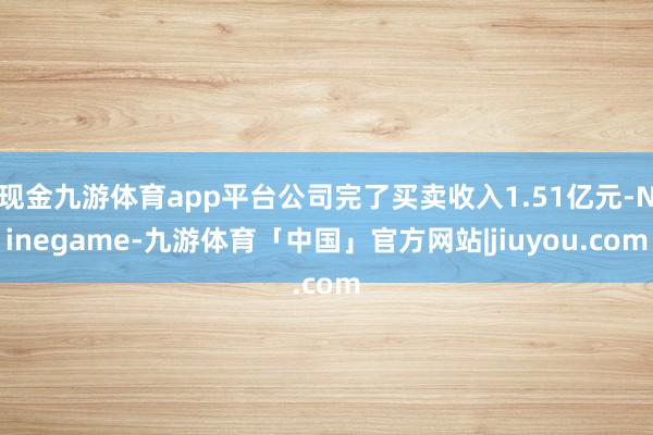 现金九游体育app平台公司完了买卖收入1.51亿元-Ninegame-九游体育「中国」官方网站|jiuyou.com