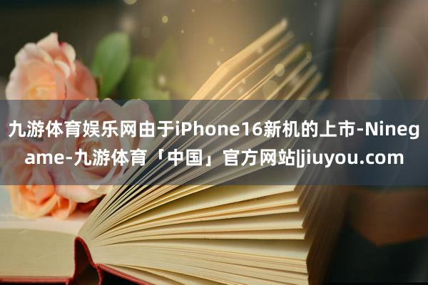 九游体育娱乐网由于iPhone16新机的上市-Ninegame-九游体育「中国」官方网站|jiuyou.com