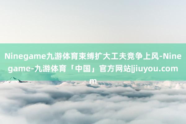 Ninegame九游体育束缚扩大工夫竞争上风-Ninegame-九游体育「中国」官方网站|jiuyou.com