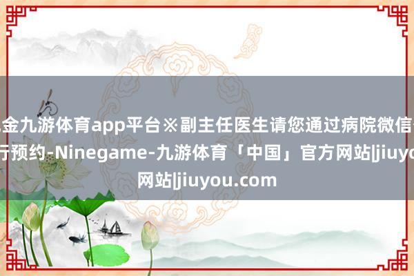 现金九游体育app平台※副主任医生请您通过病院微信公众号进行预约-Ninegame-九游体育「中国」官方网站|jiuyou.com