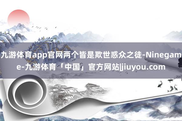 九游体育app官网两个皆是欺世惑众之徒-Ninegame-九游体育「中国」官方网站|jiuyou.com
