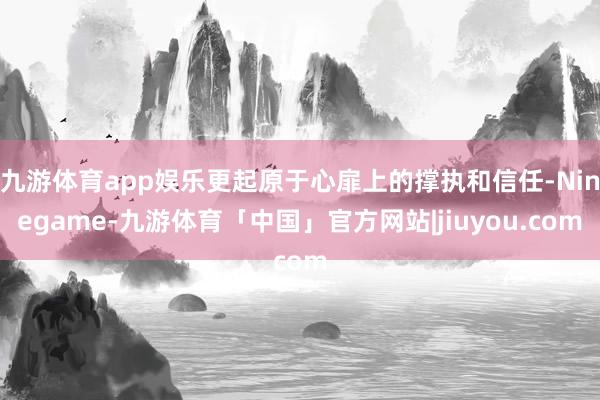 九游体育app娱乐更起原于心扉上的撑执和信任-Ninegame-九游体育「中国」官方网站|jiuyou.com
