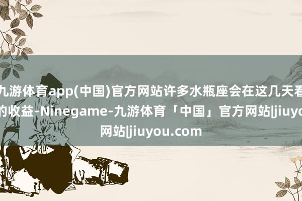 九游体育app(中国)官方网站许多水瓶座会在这几天看到彰着的收益-Ninegame-九游体育「中国」官方网站|jiuyou.com