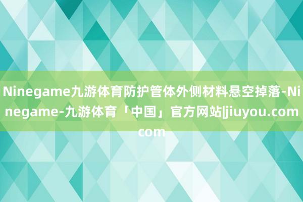 Ninegame九游体育防护管体外侧材料悬空掉落-Ninegame-九游体育「中国」官方网站|jiuyou.com
