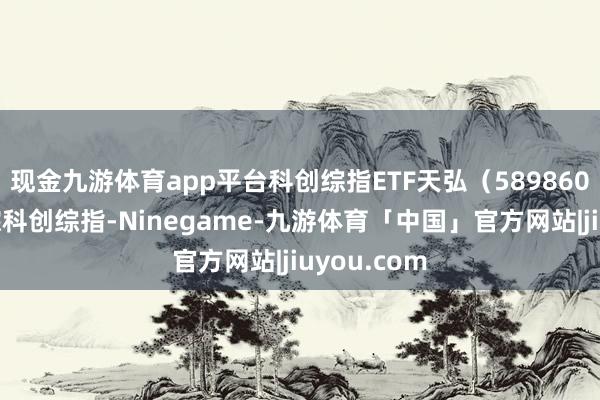 现金九游体育app平台科创综指ETF天弘（589860）细致追踪科创综指-Ninegame-九游体育「中国」官方网站|jiuyou.com