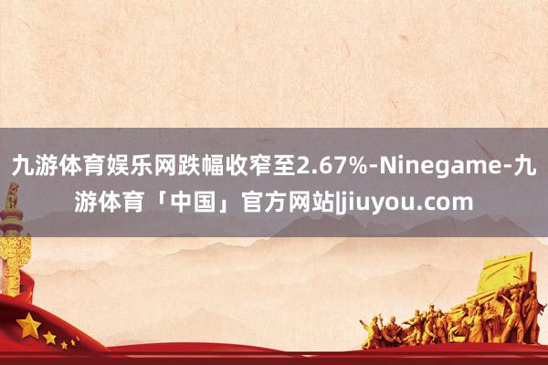 九游体育娱乐网跌幅收窄至2.67%-Ninegame-九游体育「中国」官方网站|jiuyou.com