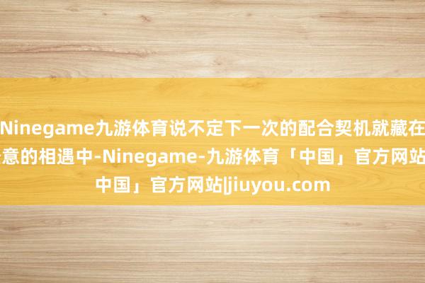 Ninegame九游体育说不定下一次的配合契机就藏在这些看似不经意的相遇中-Ninegame-九游体育「中国」官方网站|jiuyou.com