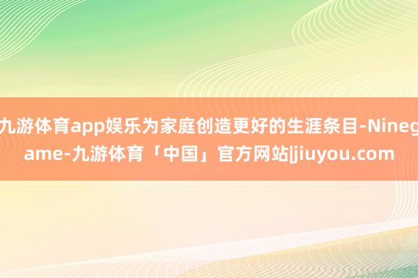 九游体育app娱乐为家庭创造更好的生涯条目-Ninegame-九游体育「中国」官方网站|jiuyou.com