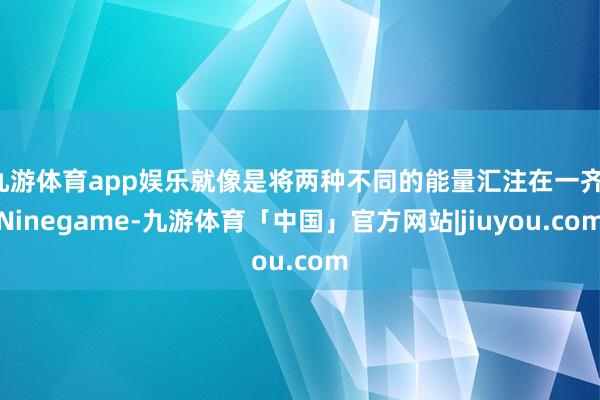 九游体育app娱乐就像是将两种不同的能量汇注在一齐-Ninegame-九游体育「中国」官方网站|jiuyou.com