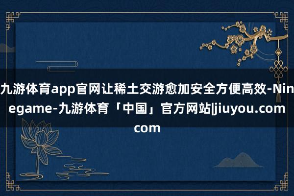 九游体育app官网让稀土交游愈加安全方便高效-Ninegame-九游体育「中国」官方网站|jiuyou.com