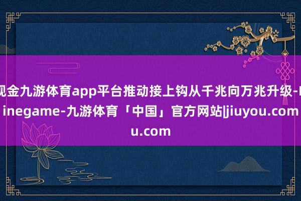 现金九游体育app平台推动接上钩从千兆向万兆升级-Ninegame-九游体育「中国」官方网站|jiuyou.com