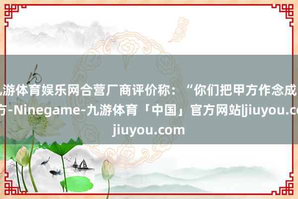 九游体育娱乐网合营厂商评价称：“你们把甲方作念成了乙方-Ninegame-九游体育「中国」官方网站|jiuyou.com