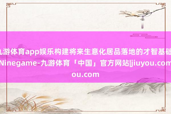 九游体育app娱乐构建将来生意化居品落地的才智基础-Ninegame-九游体育「中国」官方网站|jiuyou.com