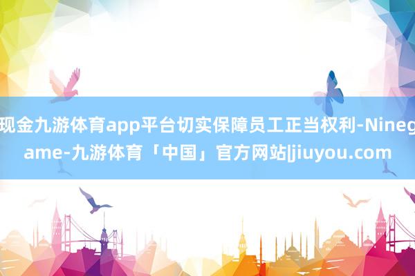 现金九游体育app平台切实保障员工正当权利-Ninegame-九游体育「中国」官方网站|jiuyou.com