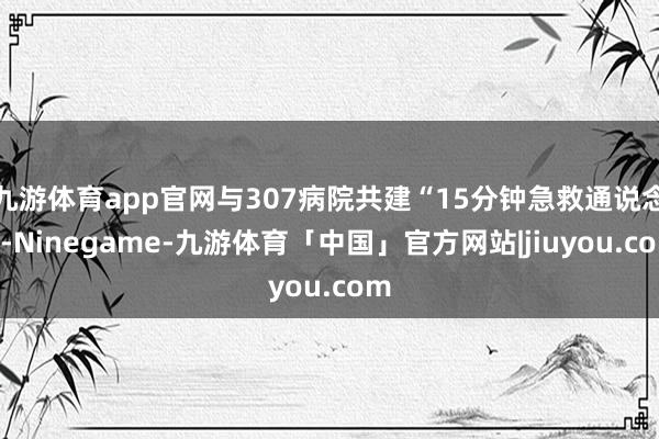 九游体育app官网与307病院共建“15分钟急救通说念”-Ninegame-九游体育「中国」官方网站|jiuyou.com