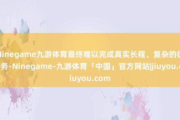 Ninegame九游体育最终难以完成真实长程、复杂的征询任务-Ninegame-九游体育「中国」官方网站|jiuyou.com
