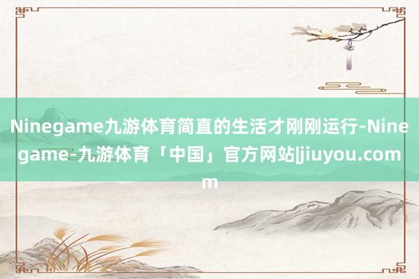 Ninegame九游体育简直的生活才刚刚运行-Ninegame-九游体育「中国」官方网站|jiuyou.com