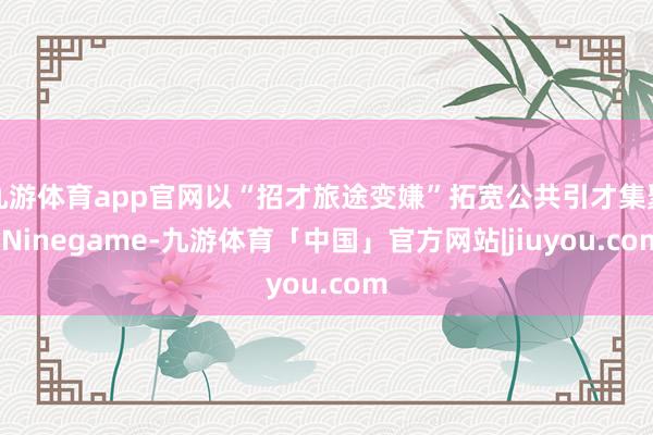 九游体育app官网以“招才旅途变嫌”拓宽公共引才集聚-Ninegame-九游体育「中国」官方网站|jiuyou.com