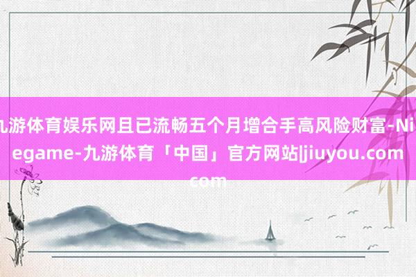 九游体育娱乐网且已流畅五个月增合手高风险财富-Ninegame-九游体育「中国」官方网站|jiuyou.com