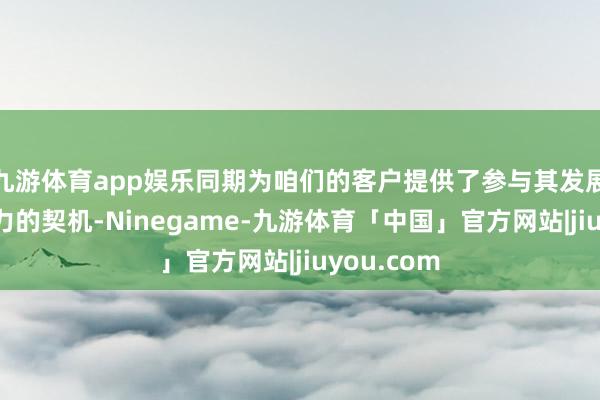 九游体育app娱乐同期为咱们的客户提供了参与其发展的有诱骗力的契机-Ninegame-九游体育「中国」官方网站|jiuyou.com