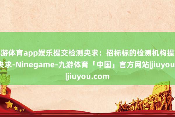九游体育app娱乐提交检测央求：招标标的检测机构提交检测央求-Ninegame-九游体育「中国」官方网站|jiuyou.com