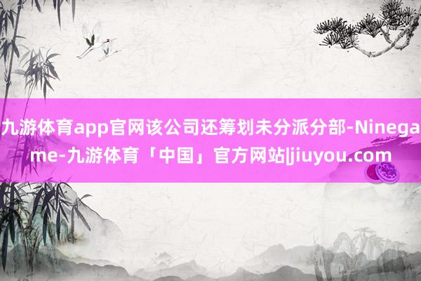 九游体育app官网该公司还筹划未分派分部-Ninegame-九游体育「中国」官方网站|jiuyou.com
