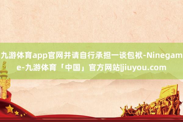 九游体育app官网并请自行承担一谈包袱-Ninegame-九游体育「中国」官方网站|jiuyou.com