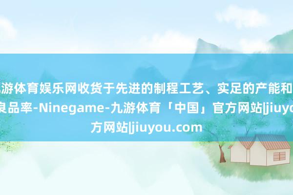 九游体育娱乐网收货于先进的制程工艺、实足的产能和可不雅的良品率-Ninegame-九游体育「中国」官方网站|jiuyou.com
