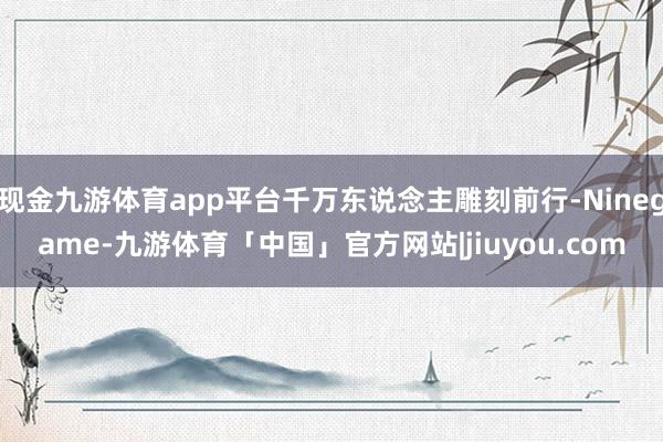 现金九游体育app平台千万东说念主雕刻前行-Ninegame-九游体育「中国」官方网站|jiuyou.com