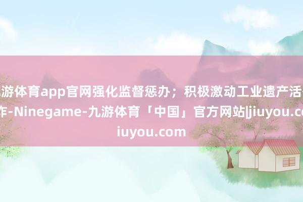 九游体育app官网强化监督惩办;积极激动工业遗产活化欺诈-Ninegame-九游体育「中国」官方网站|jiuyou.com
