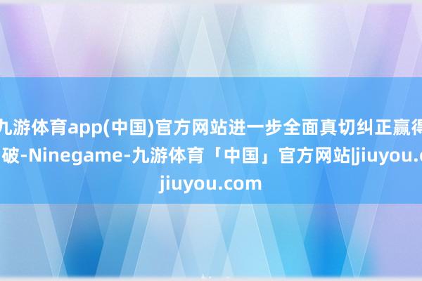 九游体育app(中国)官方网站进一步全面真切纠正赢得新冲破-Ninegame-九游体育「中国」官方网站|jiuyou.com
