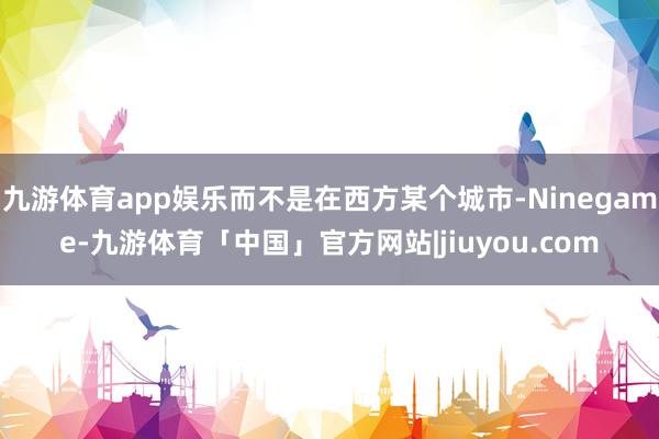 九游体育app娱乐而不是在西方某个城市-Ninegame-九游体育「中国」官方网站|jiuyou.com
