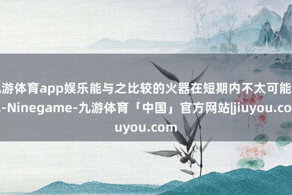 九游体育app娱乐能与之比较的火器在短期内不太可能出现-Ninegame-九游体育「中国」官方网站|jiuyou.com